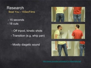 Research

Beat You - 15SecFilms

- 15 seconds
- 18 cuts
- Off tripod, kinetic shots
- Transition (e.g. whip pan)
- Mostly diagetic sound

http://www.youtube.com/watch?v=KlppA5skmq0

 