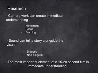 Research
- Camera work can create immediate
understanding
-

Movement
Focus
Framing

- Sound can tell a story alongside the
visual
-

Diagetic
Non-diagetic

- The most important element of a 15-20 second film is
immediate understanding

 