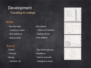 Development
Travelling to college
Shots
- Bus stop sign

- Bus interior

- Looking at watch

- View out of window

- Bus pulling up

- Getting off bus

- Buying ticket

- Feet walking

Sound
- Engine
- Feet tap
- Money
- General ‘city’

- Bus doors opening
- Impatience
- Feet on concrete
- Dialogue to driver

 