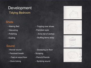 Development
Tidying Bedroom
Shots
- Making Bed
- Hoovering
- Polishing
- Dusting

- Tripping over shoes
- Panicked eyes
- Arms full of clothes
- Stuffing items away

Sound
- Hoover sound
- Panicked breath
- Feet on wood floor
- Clock ticking

- Sweeping on floor
- Scraping
- Pens & Pencils
- Spritzing sound

 