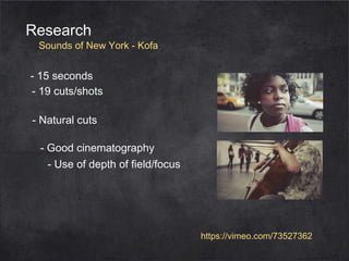 Research

Sounds of New York - Kofa

- 15 seconds
- 19 cuts/shots
- Natural cuts
- Good cinematography
- Use of depth of field/focus

https://vimeo.com/73527362

 