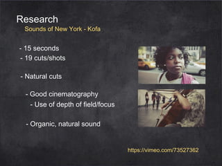 Research

Sounds of New York - Kofa

- 15 seconds
- 19 cuts/shots
- Natural cuts
- Good cinematography
- Use of depth of field/focus
- Organic, natural sound

https://vimeo.com/73527362

 