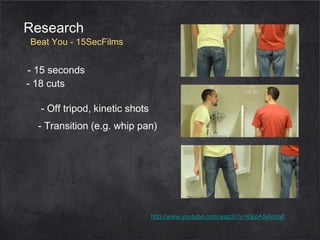 Research

Beat You - 15SecFilms

- 15 seconds
- 18 cuts
- Off tripod, kinetic shots
- Transition (e.g. whip pan)

http://www.youtube.com/watch?v=KlppA5skmq0

 