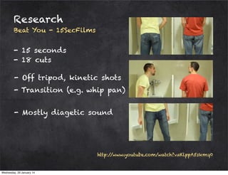 Research
Beat You - 15SecFilms

- 15 seconds
- 18 cuts
- Off tripod, kinetic shots
- Transition (e.g. whip pan)
- Mostly diagetic sound

http:/
/www.youtube.com/watch?v=KlppA5skmq0

Wednesday, 29 January 14

 