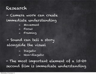 Research
- Camera work can create
immediate understanding
-

Movement
Focus
Framing

- Sound can tell a story
alongside the visual
-

Diagetic
Non-diagetic

- The most important element of a 15-20
second film is immediate understanding
Wednesday, 29 January 14

 