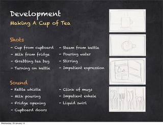 Development
Making A Cup of Tea
Shots
- Cup from cupboard

- Steam from kettle

- Milk from fridge

- Pouring water

- Grabbing tea bag

- Stirring

- Turning on kettle

- Impatient expression

Sound
- Kettle whistle

- Clink of mugs

- Milk pouring

- Impatient exhale

- Fridge opening

- Liquid swirl

- Cupboard doors

Wednesday, 29 January 14

 