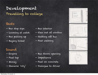 Development
Travelling to college
Shots
- Bus stop sign

- Bus interior

- Looking at watch

- View out of window

- Bus pulling up

- Getting off bus

- Buying ticket

- Feet walking

Sound
- Engine

- Bus doors opening

- Feet tap

- Impatience

- Money

- Feet on concrete

- General ‘city’

- Dialogue to driver

Wednesday, 29 January 14

 