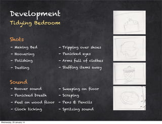 Development
Tidying Bedroom
Shots
- Making Bed

- Tripping over shoes

- Hoovering

- Panicked eyes

- Polishing

- Arms full of clothes

- Dusting

- Stuffing items away

Sound
- Hoover sound

- Sweeping on floor

- Panicked breath

- Scraping

- Feet on wood floor

- Pens & Pencils

- Clock ticking

- Spritzing sound

Wednesday, 29 January 14

 