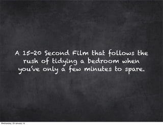 A 15-20 Second Film that follows the
rush of tidying a bedroom when
you’ve only a few minutes to spare.

Wednesday, 29 January 14

 