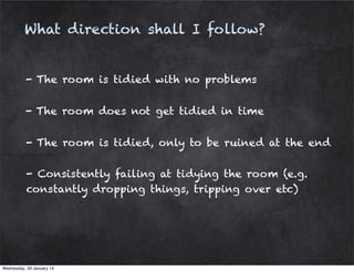 What direction shall I follow?

- The room is tidied with no problems
- The room does not get tidied in time
- The room is tidied, only to be ruined at the end
- Consistently failing at tidying the room (e.g.
constantly dropping things, tripping over etc)

Wednesday, 29 January 14

 