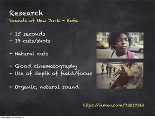 Research
Sounds of New York - Kofa

- 15 seconds
- 19 cuts/shots
- Natural cuts
- Good cinematography
- Use of depth of field/focus
- Organic, natural sound

https:/
/vimeo.com/73527362
Wednesday, 29 January 14

 