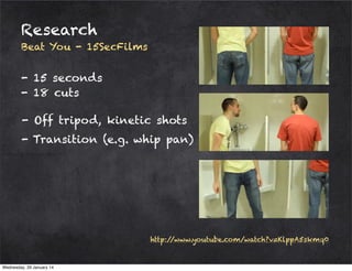Research
Beat You - 15SecFilms

- 15 seconds
- 18 cuts
- Off tripod, kinetic shots
- Transition (e.g. whip pan)

http:/
/www.youtube.com/watch?v=KlppA5skmq0

Wednesday, 29 January 14

 