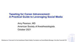 Tweeting for Career Advancement:
A Practical Guide to Leveraging Social Media
Amy Pearson, MD
American Society of Anesthesiologists
October 2021
Disclosures: Paid work for the Anesthesia Patient Safety Foundation as Social Media Manager, No other financial COI 1
@amypearsonmd
 