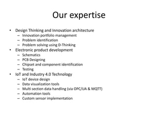 Our expertise
• Design Thinking and Innovation architecture
– Innovation portfolio management
– Problem identification
– Problem solving using D-Thinking
• Electronic product development
– Schematics
– PCB Designing
– Chipset and component identification
– Testing
• IoT and Industry 4.0 Technology
– IoT device design
– Data visualization tools
– Multi section data handling (via OPC/UA & MQTT)
– Automation tools
– Custom sensor implementation
 