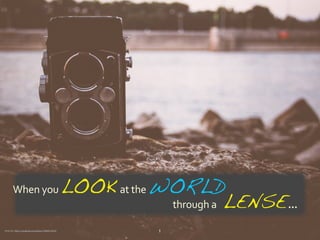 When	
  you	
  LOOK	
  	
  at	
  the	
  WORLD	
  
	
  	
  	
  	
  	
  	
  	
  	
  	
  	
  	
  	
  	
  	
  	
  	
  	
  	
  	
  	
  	
  	
  	
  	
  	
  	
  	
  	
  	
  	
  	
  	
  	
  	
  	
  	
  	
  	
  	
  	
  	
  	
  	
  	
  	
  	
  	
  	
  	
  	
  	
  	
  	
  	
  	
  	
  	
  	
  	
  	
  	
  	
  	
  	
  	
  	
  	
  	
  	
  	
  	
  	
  	
  	
  	
  	
  through	
  a	
  	
  	
  LENSE	
  ...
1Photo	
  By:	
  https://unsplash.com/photos/7B6BFC2E5tA
 