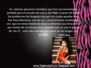 En  opinion personal considero que fue una lamentable perdida para el mundo del soul y del R&B, A pesar de todos los problemas de drogadicción por los cuales pasaba Amy fue muy talentosa, una de sus   características resaltantes era  que no tenia miedo de decir y enfrentar sus emociones por medio de sus letras; otra cantante que se une al grupo de  los 27 , otra vida cobrada por parte de las drogas y el alcohol.QEPD Amy
