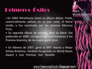 Primeros  Éxitos •En 2003 Winehouse lanzó su álbum debut, Frank, comercialmente exitoso en su país natal, el Reino Unido, y fue nominado por los premios Mercury Prize.•Su segundo álbum de estudio, Back to black, fue publicado en 2006. consiguió seis nominaciones a los Premios Grammy, de las cuales ganó cinco.•En febrero de 2007, ganó el BRIT Award a Mejor Artista Británica. También ha ganado un World Music Award y tres Premios Ivor Novello, entre otros prestigiosos reconocimientos