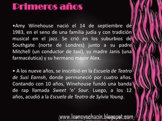 Primeros años•Amy Winehouse nació el 14 de septiembre de 1983, en el seno de una familia judía y con tradición musical en el jazz. Se crió en los suburbios de Southgate (norte de Londres) junto a su padre Mitchell (un conductor de taxi), su madre Janis (una farmacéutica) y su hermano mayor Alex.• A los nueve años, se inscribió en la Escuela de Teatro de Susi Earnsh, donde permaneció por cuatro años. Contando con 10 años, Winehouse fundó una banda de rap llamada Sweet 'n' Sour. Luego, a los 12 años, acudió a la Escuela de Teatro de Sylvia Young.