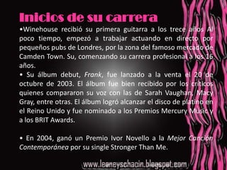 Inicios de su carrera•Winehouse recibió su primera guitarra a los trece años Al poco tiempo, empezó a trabajar actuando en directo por pequeños pubs de Londres, por la zona del famoso mercado de Camden Town. Su, comenzando su carrera profesional a los 16 años.• Su álbum debut, Frank, fue lanzado a la venta el 20 de octubre de 2003. El álbum fue bien recibido por los críticos quienes compararon su voz con las de Sarah Vaughan, Macy Gray, entre otras. El álbum logró alcanzar el disco de platino en el Reino Unido y fue nominado a los Premios Mercury Music y a los BRIT Awards. • En 2004, ganó un Premio Ivor Novello a la Mejor Canción Contemporánea por su single Stronger Than Me.