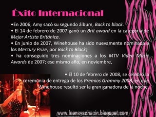 Éxito Internacional•En 2006, Amy sacó su segundo álbum, Back to black. • El 14 de febrero de 2007 ganó un Brit award en la categoría de Mejor Artista Británica. • En junio de 2007, Winehouse ha sido nuevamente nominada a los Mercury Prize, por Back to Black; • ha conseguido tres nominaciones a los MTV Video Music Awards de 2007; ese mismo año, en noviembre,  • El 10 de febrero de 2008, se celebró la                                                                   ceremonia de entrega de los Premios Grammy 2008, en que Winehouse resultó ser la gran ganadora de la noche. 