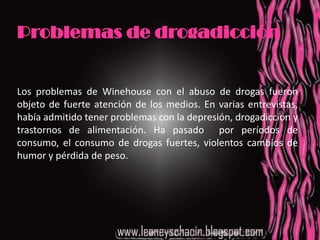 Problemas de drogadicciónLos problemas de Winehouse con el abuso de drogas fueron objeto de fuerte atención de los medios. En varias entrevistas, había admitido tener problemas con la depresión, drogadicción y trastornos de alimentación. Ha pasado  por períodos de consumo, el consumo de drogas fuertes, violentos cambios de humor y pérdida de peso.