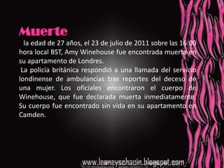 MuerteA la edad de 27 años, el 23 de julio de 2011 sobre las 16:00 hora local BST, Amy Winehouse fue encontrada muerta en su apartamento de Londres. La policía británica respondió a una llamada del servicio londinense de ambulancias tras reportes del deceso de una mujer. Los oficiales encontraron el cuerpo de Winehouse, que fue declarada muerta inmediatamente. Su cuerpo fue encontrado sin vida en su apartamento en Camden.