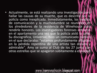 Actualmente, se está realizando una investigación para hallar las causas de su muerte, que es descrita por la policía como inexplicada. Inmediatamente, los medios de comunicación y la muchedumbre se reunieron en los alrededores de la residencia de Winehouse para rendirle honores. Los investigadores forenses entraron en el apartamento una vez que la policía aisló la calle. Su discográfica, Universal, hizo un comunicado público en el que declaraba: "estamos profundamente afligidos en la pérdida repentina de una artista tan dotada y admirable". Amy se suma al Club de los 27 junto con otras estrellas que se apagaron súbitamente a esa edad