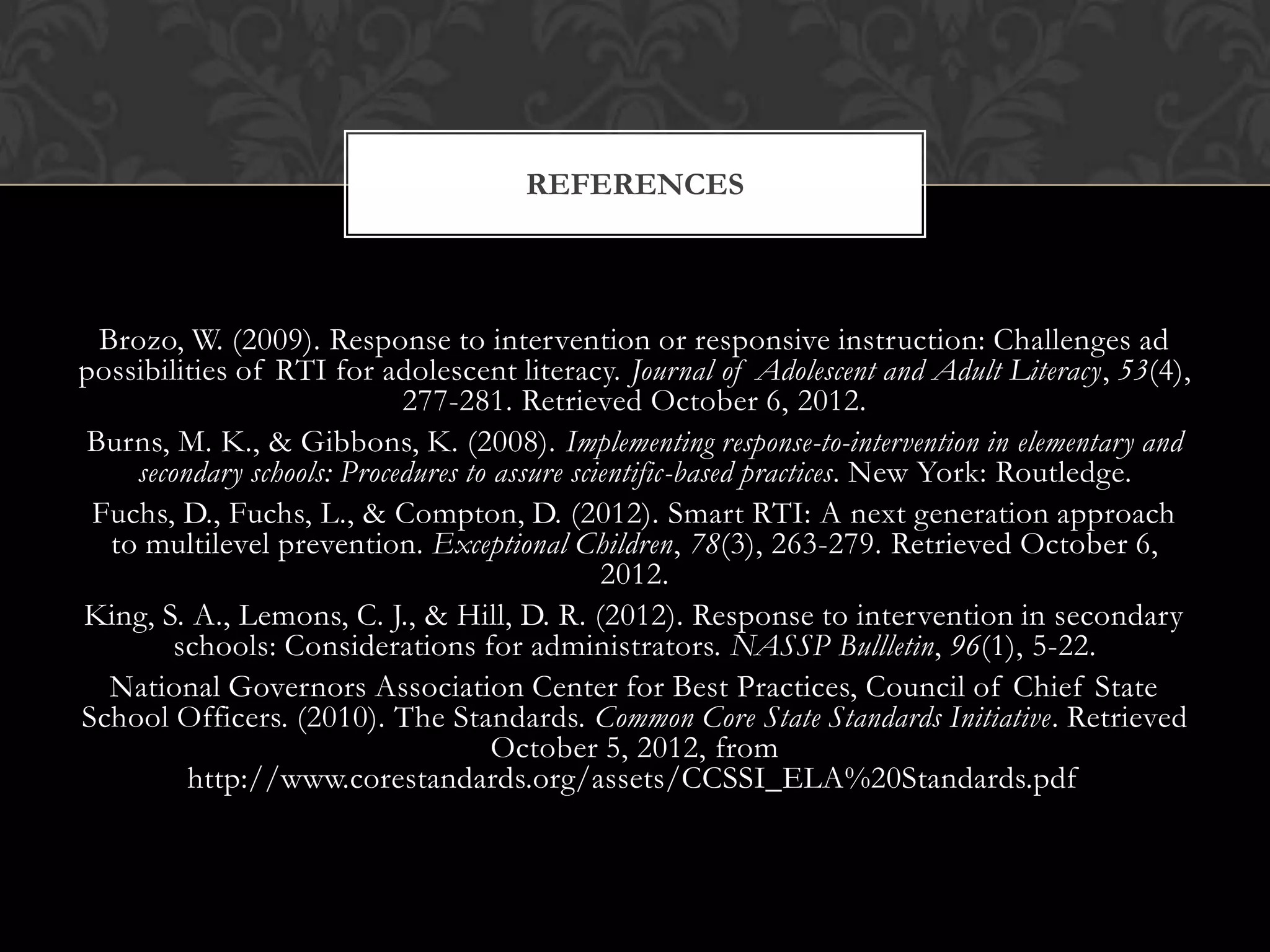 REFERENCES



 Brozo, W. (2009). Response to intervention or responsive instruction: Challenges ad
possibilities of RTI for adolescent literacy. Journal of Adolescent and Adult Literacy, 53(4),
                            277-281. Retrieved October 6, 2012.
Burns, M. K., & Gibbons, K. (2008). Implementing response-to-intervention in elementary and
    secondary schools: Procedures to assure scientific-based practices. New York: Routledge.
 Fuchs, D., Fuchs, L., & Compton, D. (2012). Smart RTI: A next generation approach
  to multilevel prevention. Exceptional Children, 78(3), 263-279. Retrieved October 6,
                                               2012.
King, S. A., Lemons, C. J., & Hill, D. R. (2012). Response to intervention in secondary
        schools: Considerations for administrators. NASSP Bullletin, 96(1), 5-22.
  National Governors Association Center for Best Practices, Council of Chief State
School Officers. (2010). The Standards. Common Core State Standards Initiative. Retrieved
                                     October 5, 2012, from
         http://www.corestandards.org/assets/CCSSI_ELA%20Standards.pdf
 