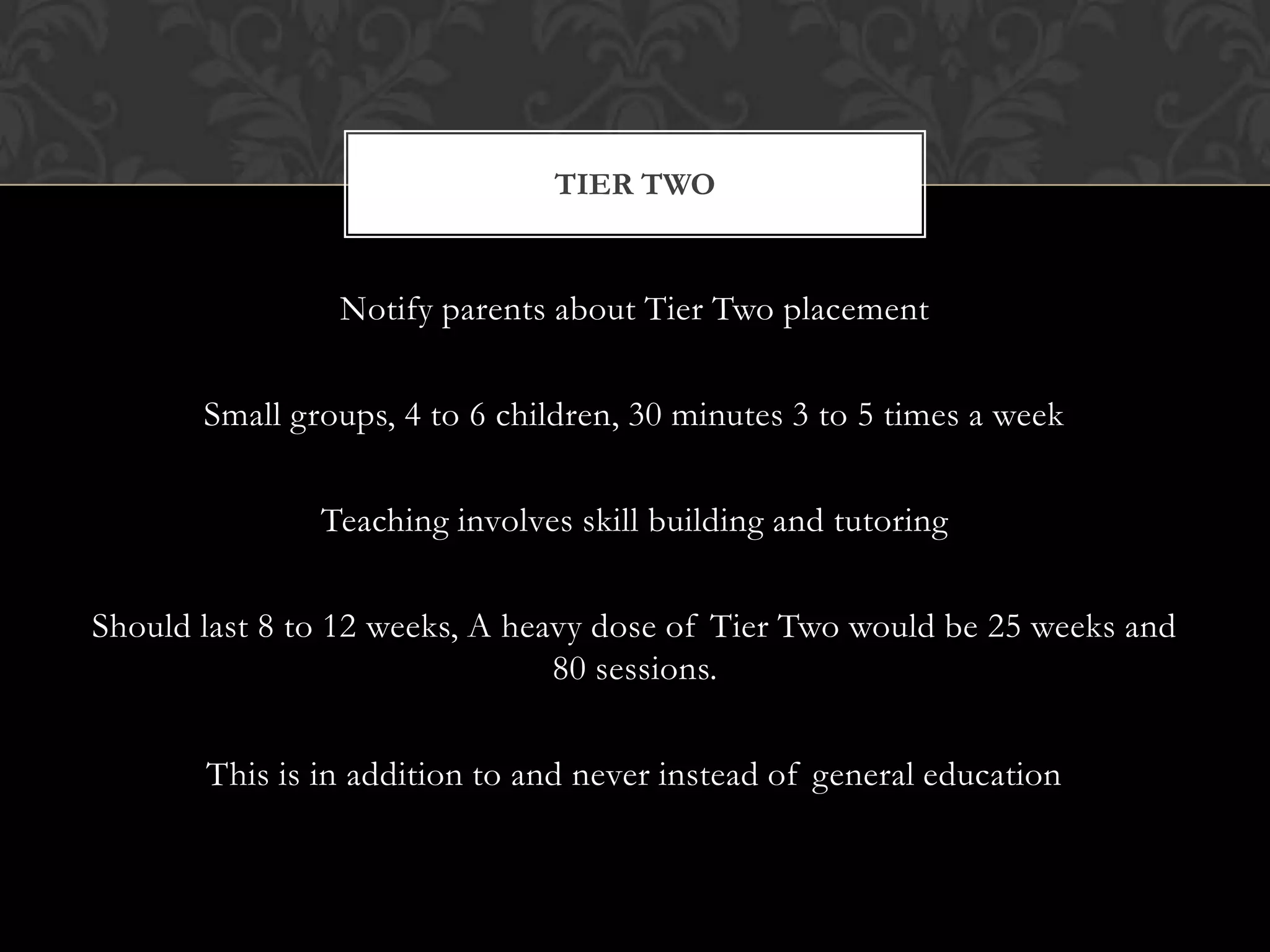 TIER TWO


                Notify parents about Tier Two placement

       Small groups, 4 to 6 children, 30 minutes 3 to 5 times a week

               Teaching involves skill building and tutoring

Should last 8 to 12 weeks, A heavy dose of Tier Two would be 25 weeks and
                                80 sessions.

       This is in addition to and never instead of general education
 