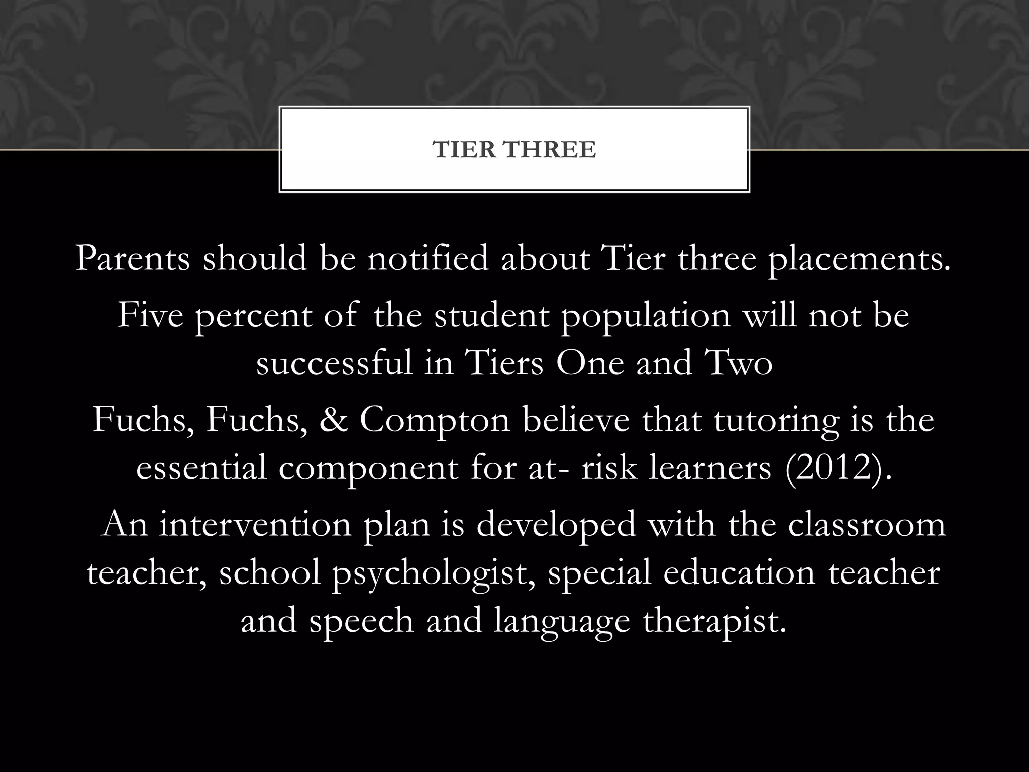 TIER THREE



Parents should be notified about Tier three placements.
   Five percent of the student population will not be
            successful in Tiers One and Two
  Fuchs, Fuchs, & Compton believe that tutoring is the
    essential component for at- risk learners (2012).
  An intervention plan is developed with the classroom
 teacher, school psychologist, special education teacher
           and speech and language therapist.
 