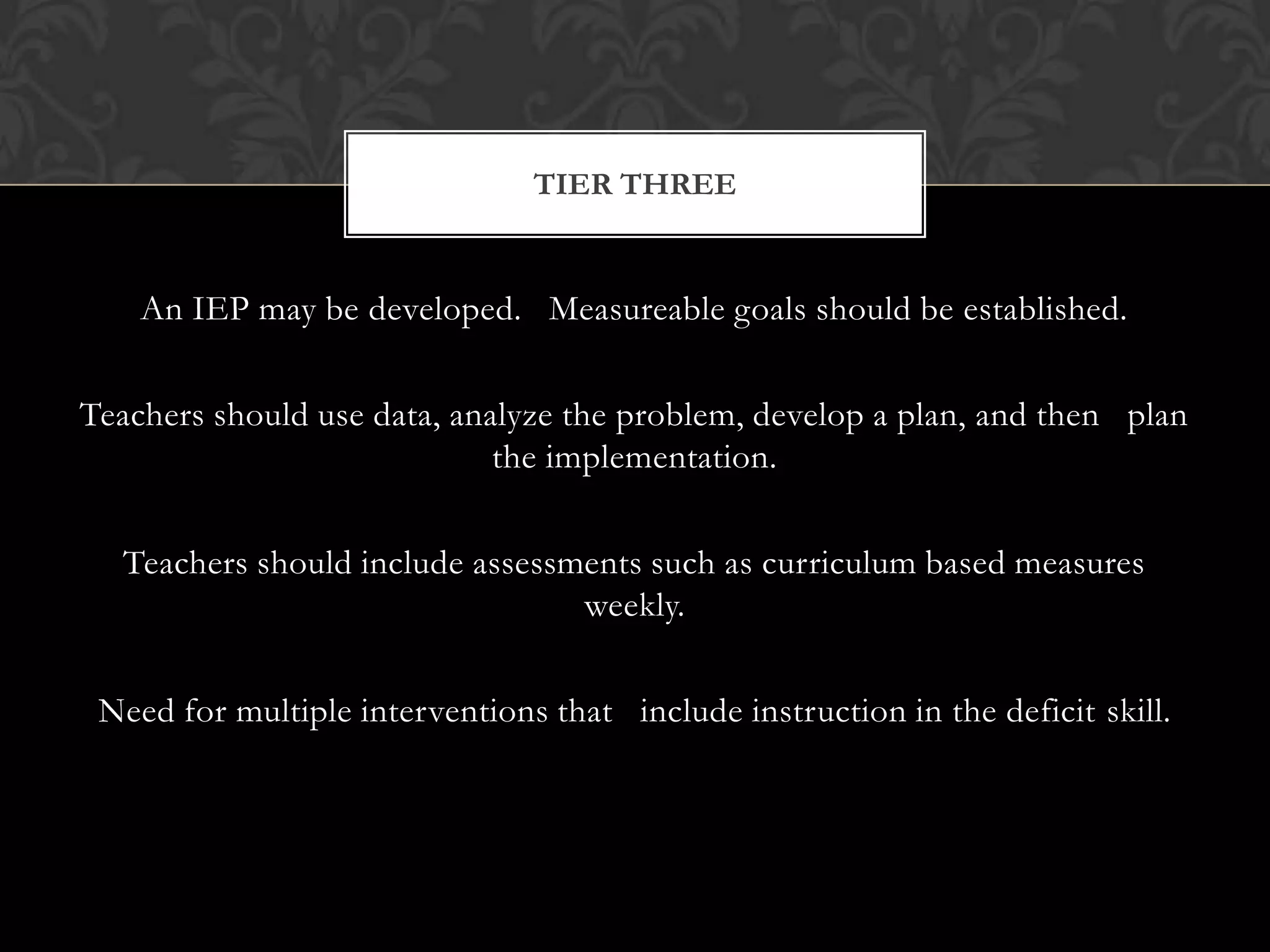TIER THREE


    An IEP may be developed. Measureable goals should be established.

Teachers should use data, analyze the problem, develop a plan, and then plan
                             the implementation.

  Teachers should include assessments such as curriculum based measures
                                 weekly.

 Need for multiple interventions that include instruction in the deficit skill.
 