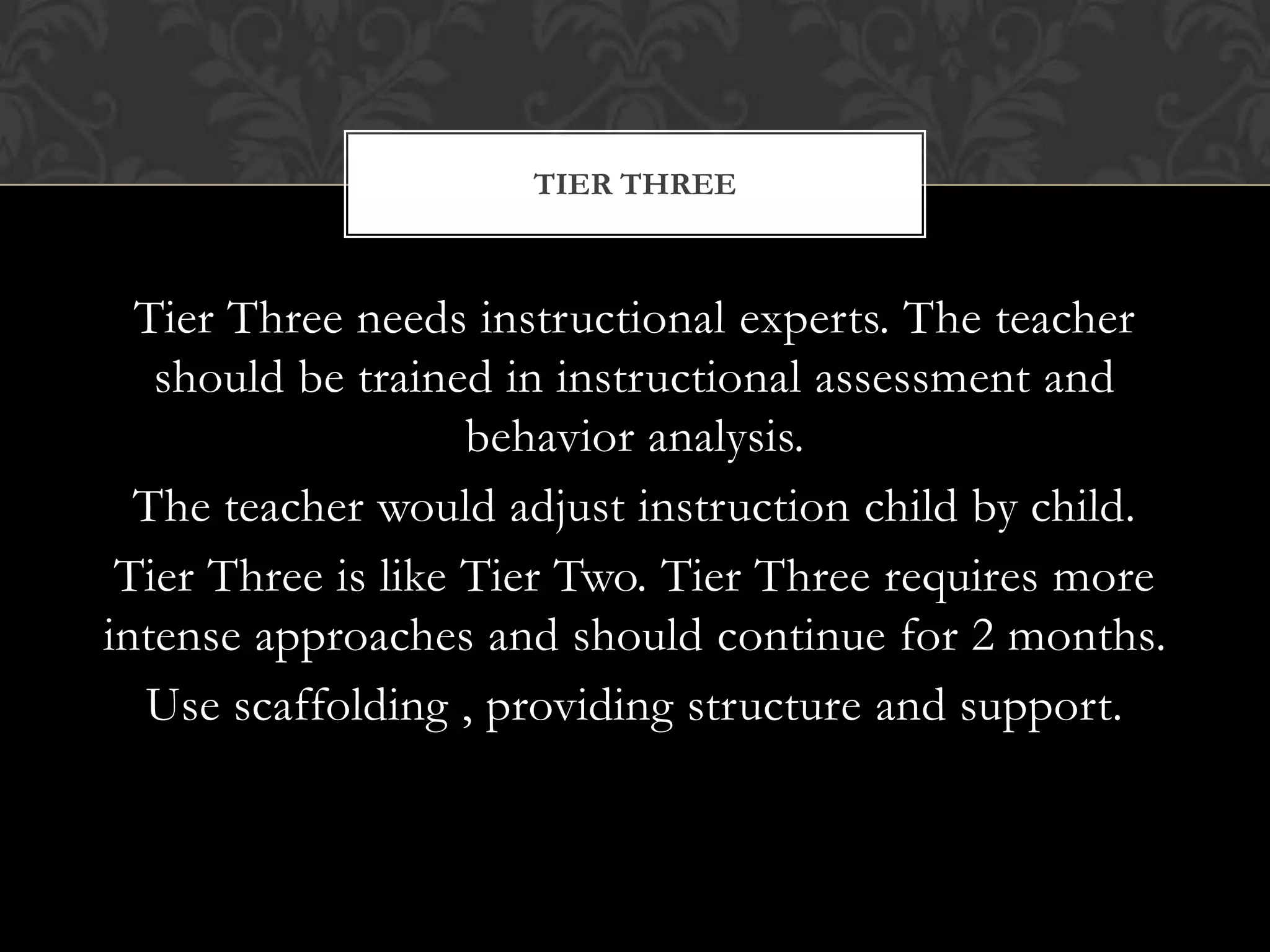 TIER THREE



  Tier Three needs instructional experts. The teacher
   should be trained in instructional assessment and
                    behavior analysis.
  The teacher would adjust instruction child by child.
 Tier Three is like Tier Two. Tier Three requires more
intense approaches and should continue for 2 months.
  Use scaffolding , providing structure and support.
 