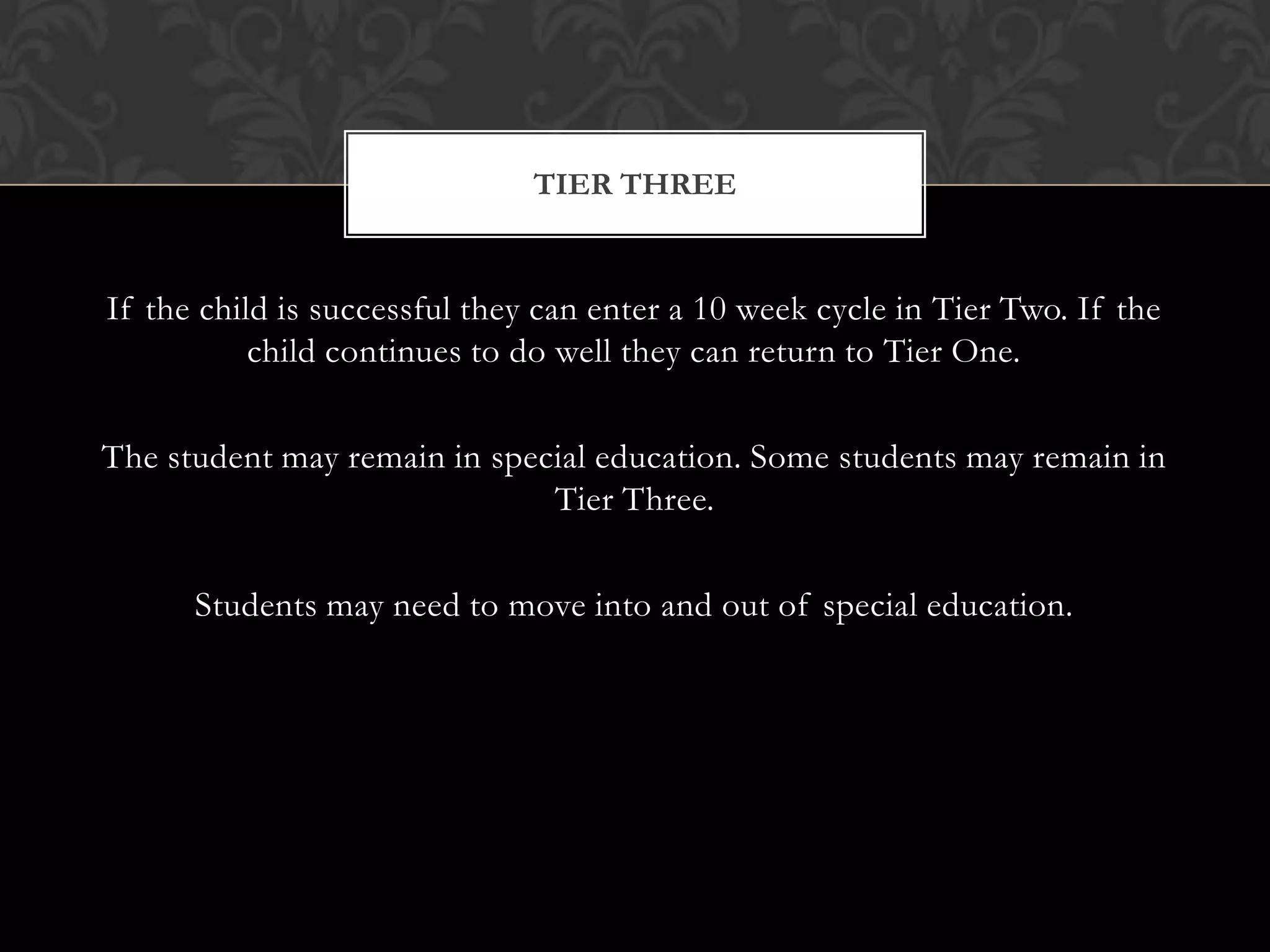 TIER THREE


If the child is successful they can enter a 10 week cycle in Tier Two. If the
           child continues to do well they can return to Tier One.

The student may remain in special education. Some students may remain in
                              Tier Three.

      Students may need to move into and out of special education.
 