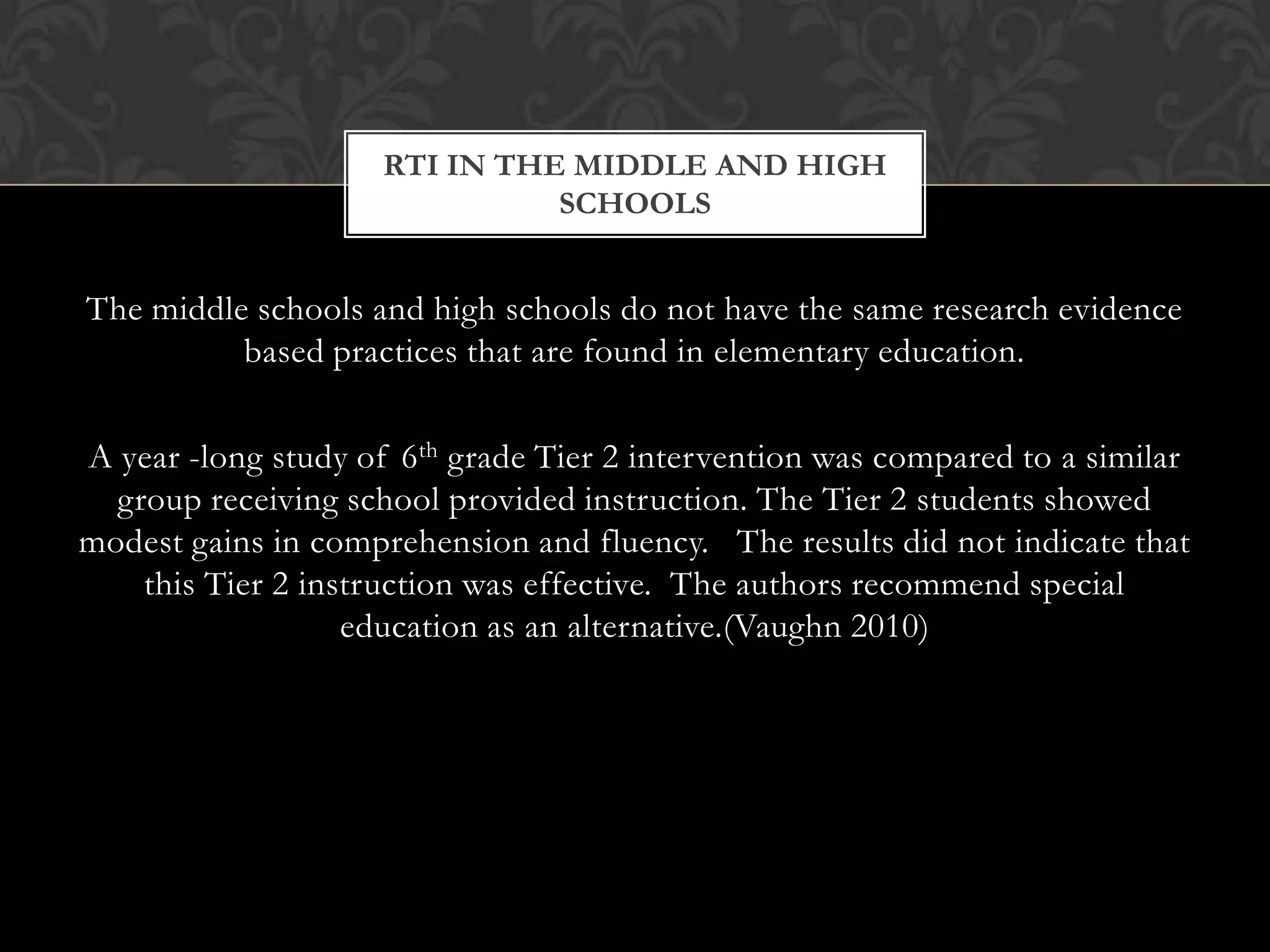RTI IN THE MIDDLE AND HIGH
                               SCHOOLS


The middle schools and high schools do not have the same research evidence
          based practices that are found in elementary education.

A year -long study of 6th grade Tier 2 intervention was compared to a similar
  group receiving school provided instruction. The Tier 2 students showed
modest gains in comprehension and fluency. The results did not indicate that
    this Tier 2 instruction was effective. The authors recommend special
                   education as an alternative.(Vaughn 2010)
 