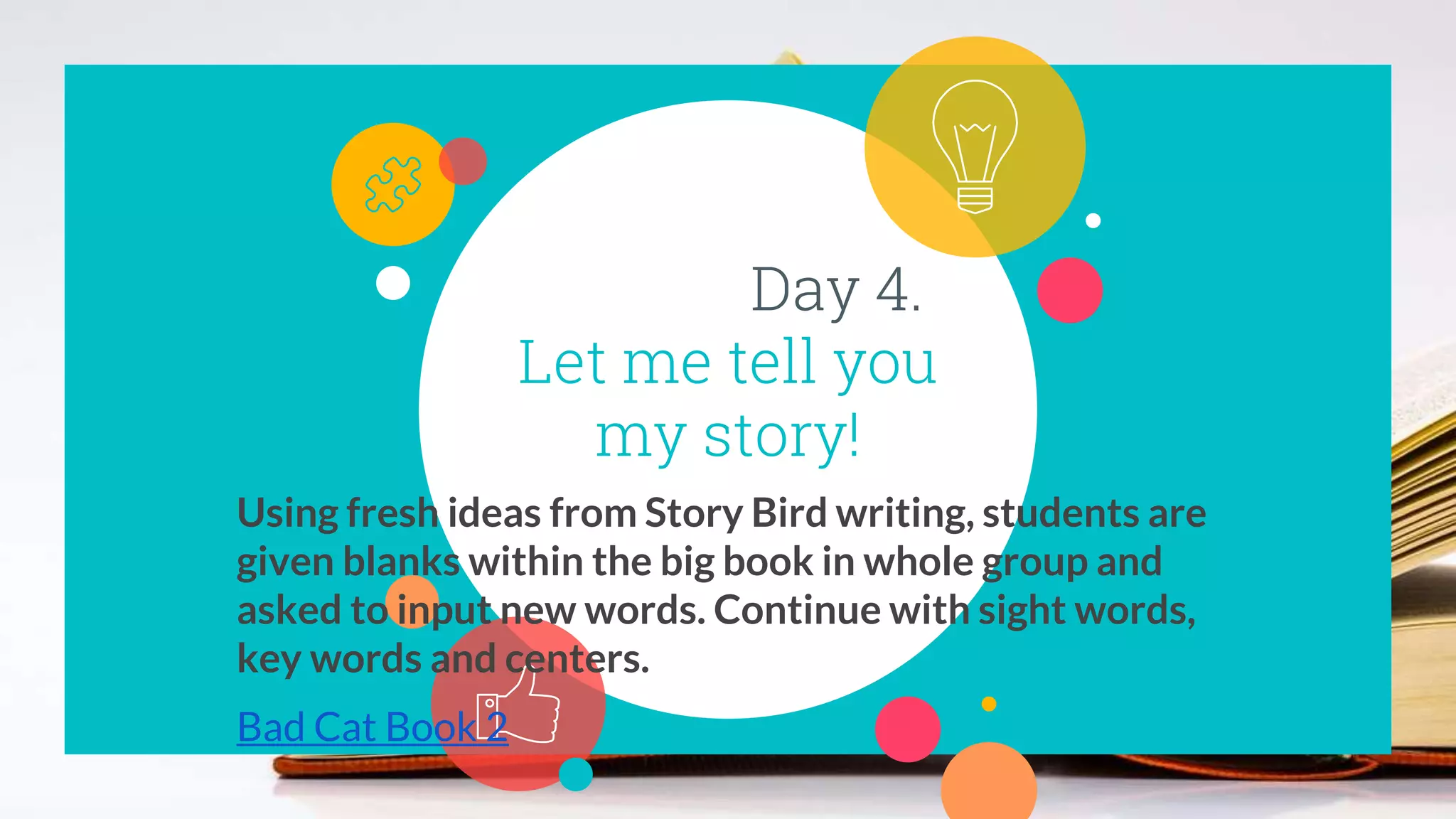 Day 4.
Let me tell you
my story!
Using fresh ideas from Story Bird writing, students are
given blanks within the big book in whole group and
asked to input new words. Continue with sight words,
key words and centers.
Bad Cat Book 2
 