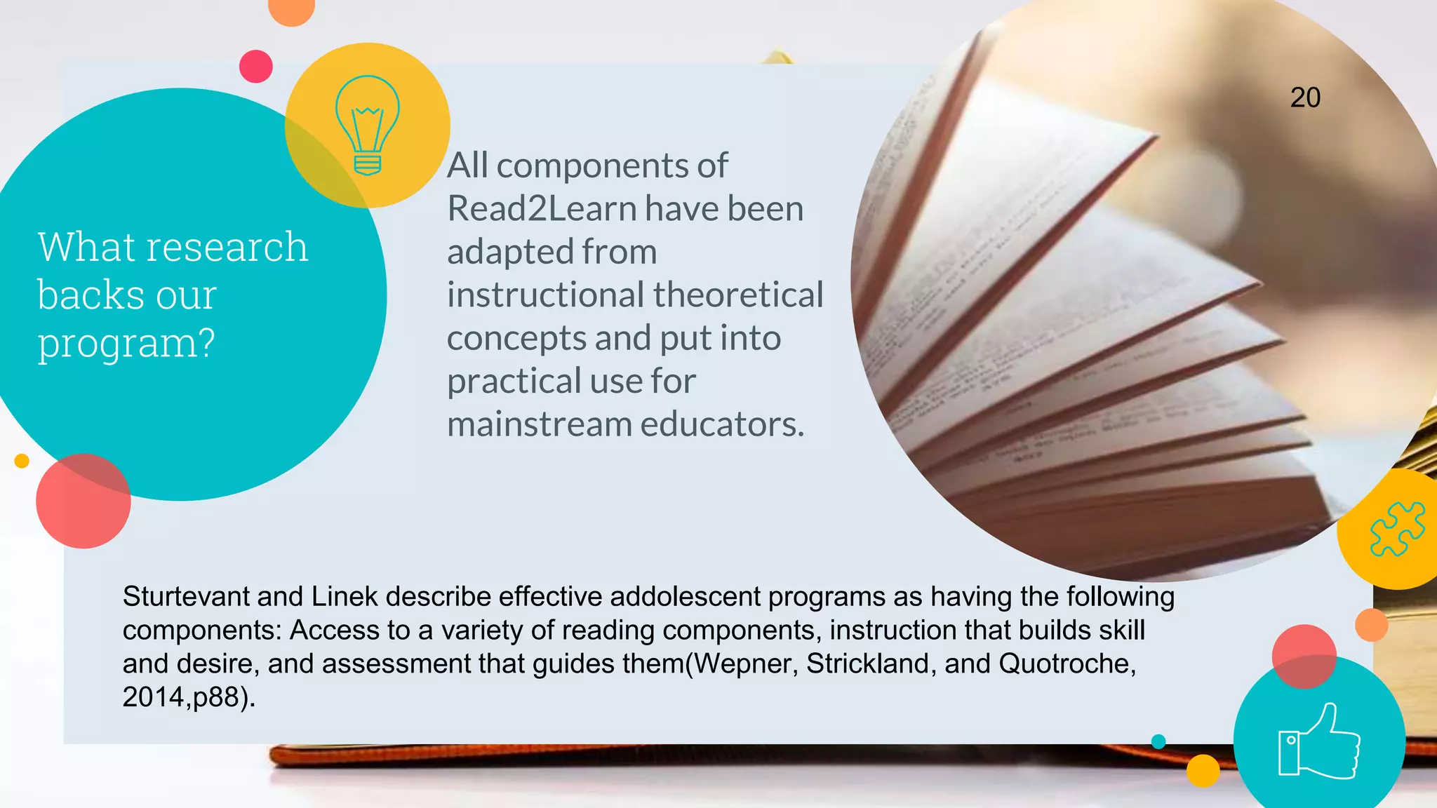 What research
backs our
program?
All components of
Read2Learn have been
adapted from
instructional theoretical
concepts and put into
practical use for
mainstream educators.
20
Sturtevant and Linek describe effective addolescent programs as having the following
components: Access to a variety of reading components, instruction that builds skill
and desire, and assessment that guides them(Wepner, Strickland, and Quotroche,
2014,p88).
 