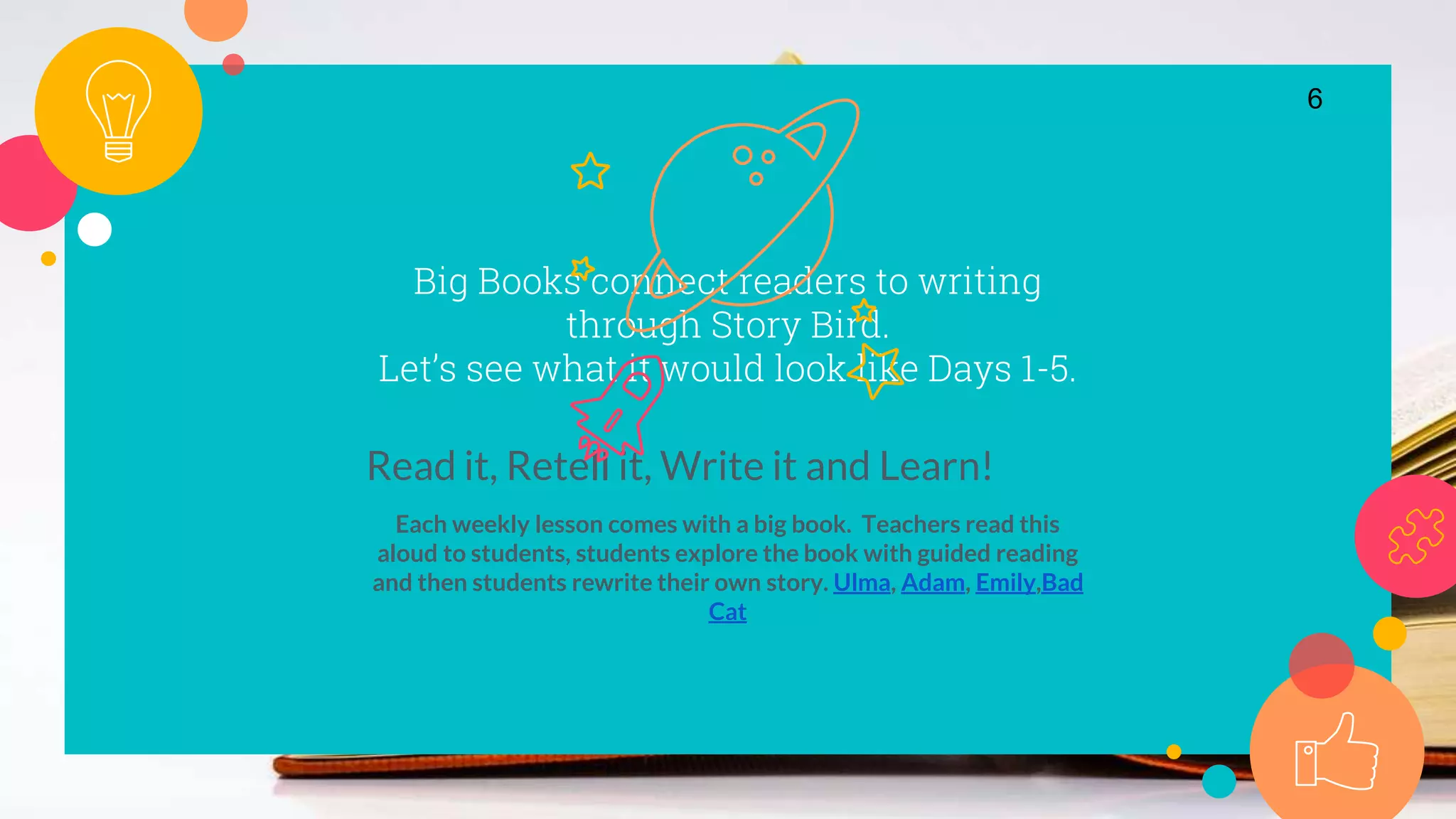 Big Books connect readers to writing
through Story Bird.
Let’s see what it would look like Days 1-5.
Read it, Retell it, Write it and Learn!
Each weekly lesson comes with a big book. Teachers read this
aloud to students, students explore the book with guided reading
and then students rewrite their own story. Ulma, Adam, Emily,Bad
Cat
6
 
