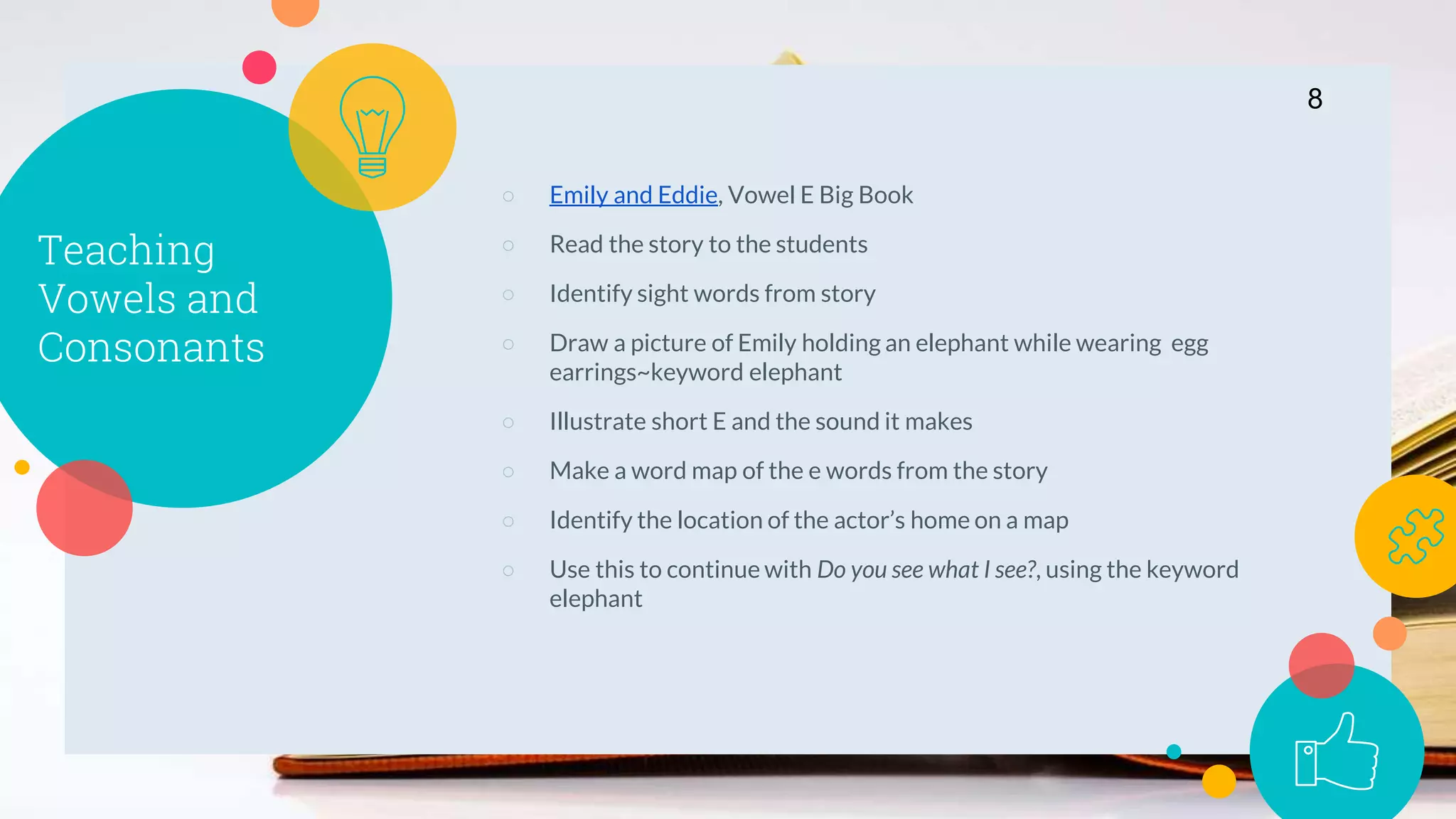 Teaching
Vowels and
Consonants
○ Emily and Eddie, Vowel E Big Book
○ Read the story to the students
○ Identify sight words from story
○ Draw a picture of Emily holding an elephant while wearing egg
earrings~keyword elephant
○ Illustrate short E and the sound it makes
○ Make a word map of the e words from the story
○ Identify the location of the actor’s home on a map
○ Use this to continue with Do you see what I see?, using the keyword
elephant
8
 