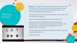 Teaching
Reading
○ Bad Cat, CVC Book-Teacher explains that each letter makes
its own sound. Put a paw print under each letter and tap
them for each sound. Then have students picture a cat
running- complete reading the title.
○ Introduce the story-This cat has a problem. Let’s read to find
out what the problem is.
○ Make a prediction-What do you predict about cat?
○ Read the story to the students using a big book and
pointer.Select vocabulary and have students discuss with
partners-gnat, saw/come back together and create
definitions on a wall chart
○ Create a sight word list for the week-ex. and, why, saw, was,
gnat/add to wall chart
○ Move to centers
10
 