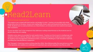 Read2LearnInstructional Approaches:
This program was created with both teacher and student in mind. Teachers are provided with whole
group instruction to introduce lessons and reading skills. Actors, plots and keywords bring these stories
to life. Students learn to make predictions as critical thinkers, are introduced to new material and expand
their vocabulary.
Do you see what I see? is the component that addresses reading comprehension as the students learn to
picture what they are reading.
Detailed center plans are provided for each weekly lesson. Teachers are free to work in small groups with
students on fluency with the big book, which comes in picture book form for students to have to explore.
As students move through these intentional centers, it provides scaffolding for multi-discipline materials,
providing that interdisciplinary component.
The final goal is fostering creative writing using Story Bird. Story Bird provides the same pictures as used
in the big books, but students are challenged to create their own version using their new literacy skills.
2
 