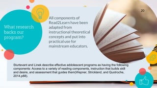 What research
backs our
program?
All components of
Read2Learn have been
adapted from
instructional theoretical
concepts and put into
practical use for
mainstream educators.
20
Sturtevant and Linek describe effective addolescent programs as having the following
components: Access to a variety of reading components, instruction that builds skill
and desire, and assessment that guides them(Wepner, Strickland, and Quotroche,
2014,p88).
 