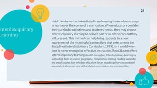 Interdisciplinary
Learning
Heidi Jacobs writes, Interdisciplinary learning is one of many ways
to learn over the course of a curriculum. When educators consider
their curricular objectives and students' needs, they may choose
interdisciplinary learning to deliver part or all of the content they
will present. This method can help bring students to a new
awareness of the meaningful connections that exist among the
disciplines(Interdisciplinary Curriculum, 1989). In a world when
time is never enough for effective instruction, Read2Learn offers
Interdisciplinary learning.Read2Learn offers Interdisciplinary Learning by
scaffolding texts in science, geography, composition, spelling, reading, computer
and social studies. Not only does this allow for an Interdisciplinary Instructional
approach, it also fosters the skill and desire as noted on the previous slide.
21
 