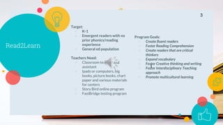 Read2Learn
Target:
○ K-1
○ Emergent readers with no
prior phonics/reading
experience
○ General ed population
Teachers Need:
○ Classroom teacher and
assistant
○ Ipads or computers, big
books, picture books, chart
paper and various materials
for centers
○ Story Bird online program
○ FastBridge testing program
Program Goals:
○ Create fluent readers
○ Foster Reading Comprehension
○ Create readers that are critical
thinkers
○ Expand vocabulary
○ Foster Creative thinking and writing
○ Foster Interdisciplinary Teaching
approach
○ Promote multicultural learning
3
I
 
