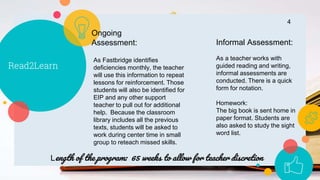 Read2Learn
4
As Fastbridge identifies
deficiencies monthly, the teacher
will use this information to repeat
lessons for reinforcement. Those
students will also be identified for
EIP and any other support
teacher to pull out for additional
help. Because the classroom
library includes all the previous
texts, students will be asked to
work during center time in small
group to reteach missed skills.
Ongoing
Assessment: Informal Assessment:
As a teacher works with
guided reading and writing,
informal assessments are
conducted. There is a quick
form for notation.
Homework:
The big book is sent home in
paper format. Students are
also asked to study the sight
word list.
Length of the program: 65 weeks to allow for teacher discretion
 