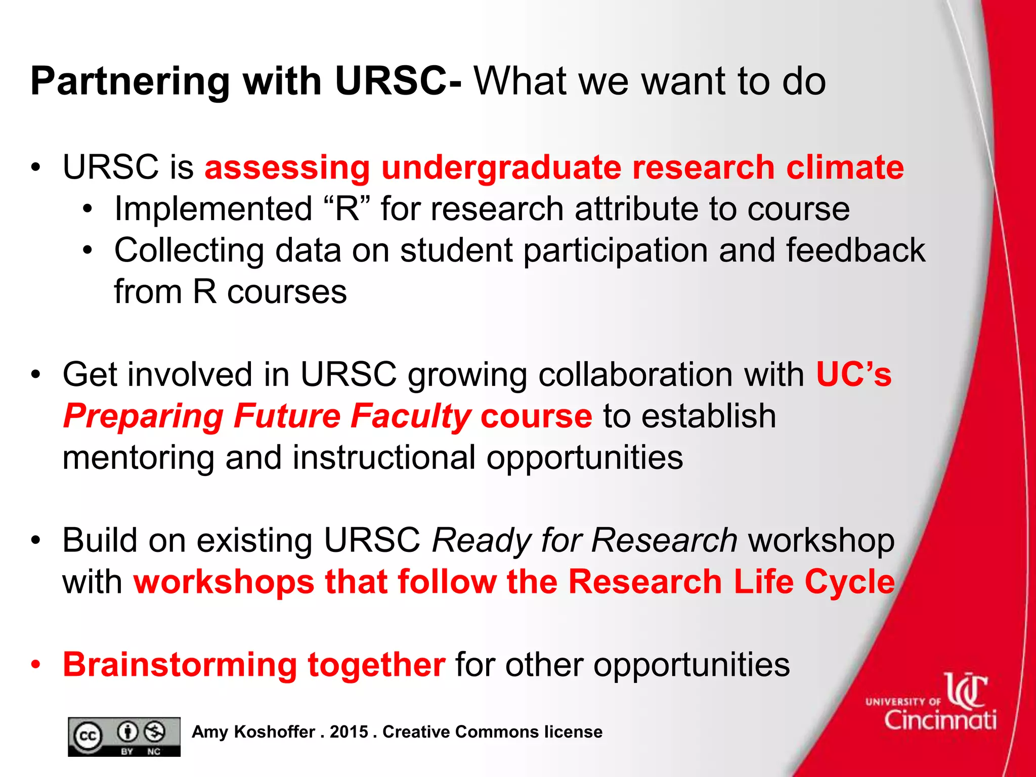 Amy Koshoffer . 2015 . Creative Commons license
Partnering with URSC- What we want to do
• URSC is assessing undergraduate research climate
• Implemented “R” for research attribute to course
• Collecting data on student participation and feedback
from R courses
• Get involved in URSC growing collaboration with UC’s
Preparing Future Faculty course to establish
mentoring and instructional opportunities
• Build on existing URSC Ready for Research workshop
with workshops that follow the Research Life Cycle
• Brainstorming together for other opportunities
 