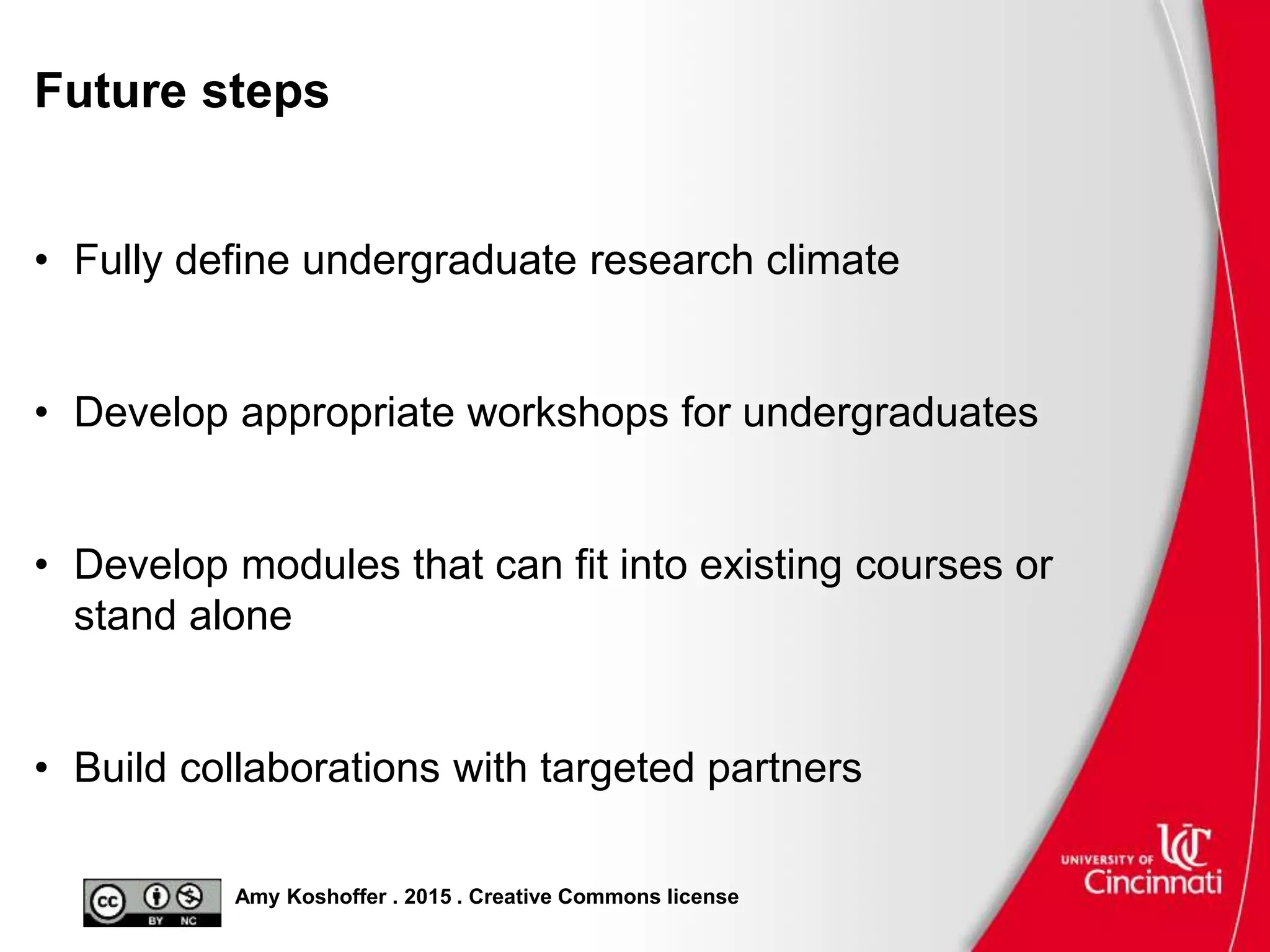 Amy Koshoffer . 2015 . Creative Commons license
Future steps
• Fully define undergraduate research climate
• Develop appropriate workshops for undergraduates
• Develop modules that can fit into existing courses or
stand alone
• Build collaborations with targeted partners
 