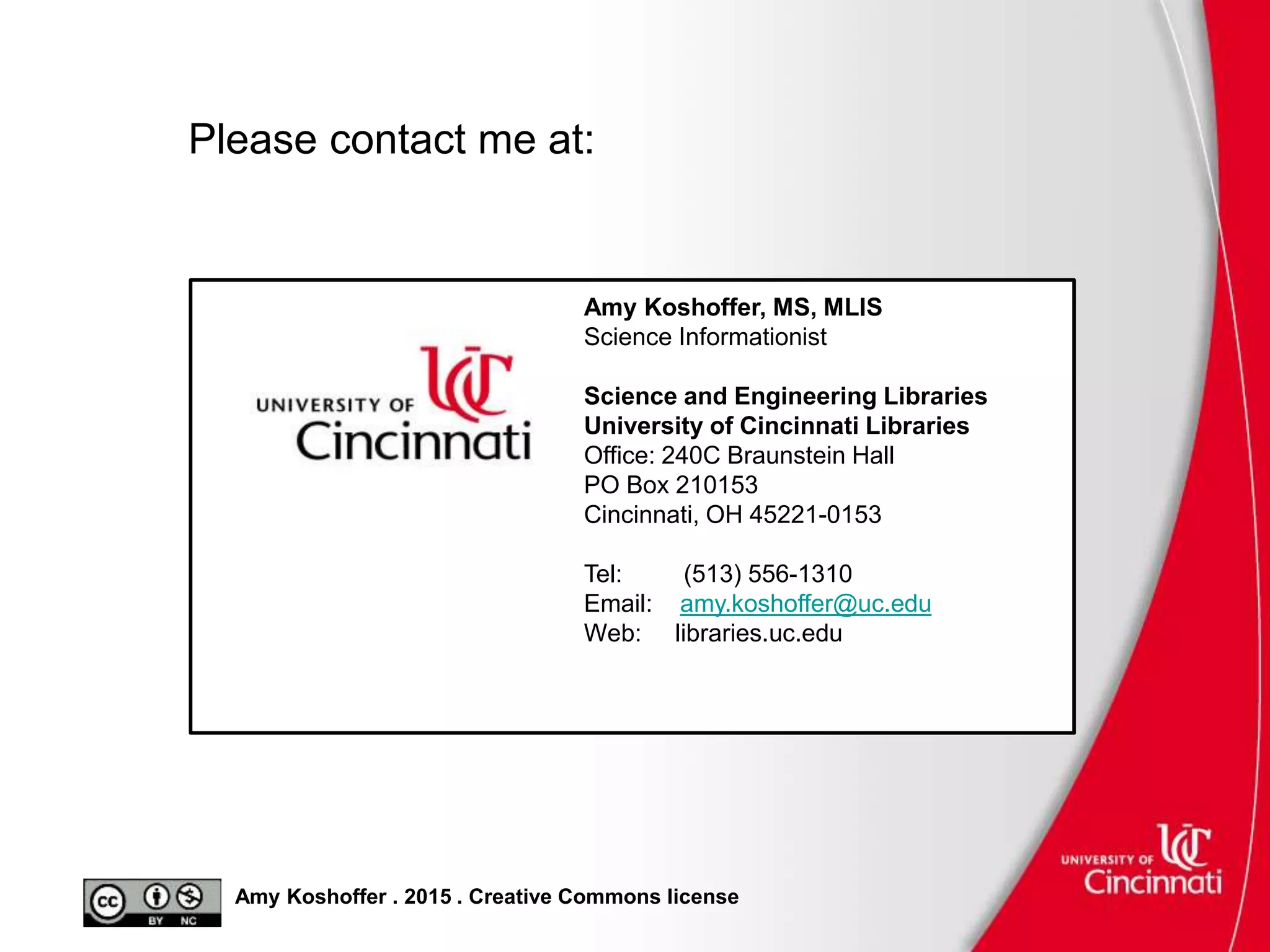 Amy Koshoffer . 2015 . Creative Commons license
Amy Koshoffer, MS, MLIS
Science Informationist
Science and Engineering Libraries
University of Cincinnati Libraries
Office: 240C Braunstein Hall
PO Box 210153
Cincinnati, OH 45221-0153
Tel: (513) 556-1310
Email: amy.koshoffer@uc.edu
Web: libraries.uc.edu
Please contact me at:
 