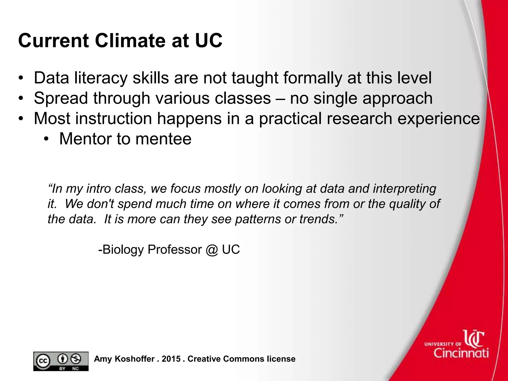 Amy Koshoffer . 2015 . Creative Commons license
Current Climate at UC
• Data literacy skills are not taught formally at this level
• Spread through various classes – no single approach
• Most instruction happens in a practical research experience
• Mentor to mentee
“In my intro class, we focus mostly on looking at data and interpreting
it. We don't spend much time on where it comes from or the quality of
the data. It is more can they see patterns or trends.”
-Biology Professor @ UC
 