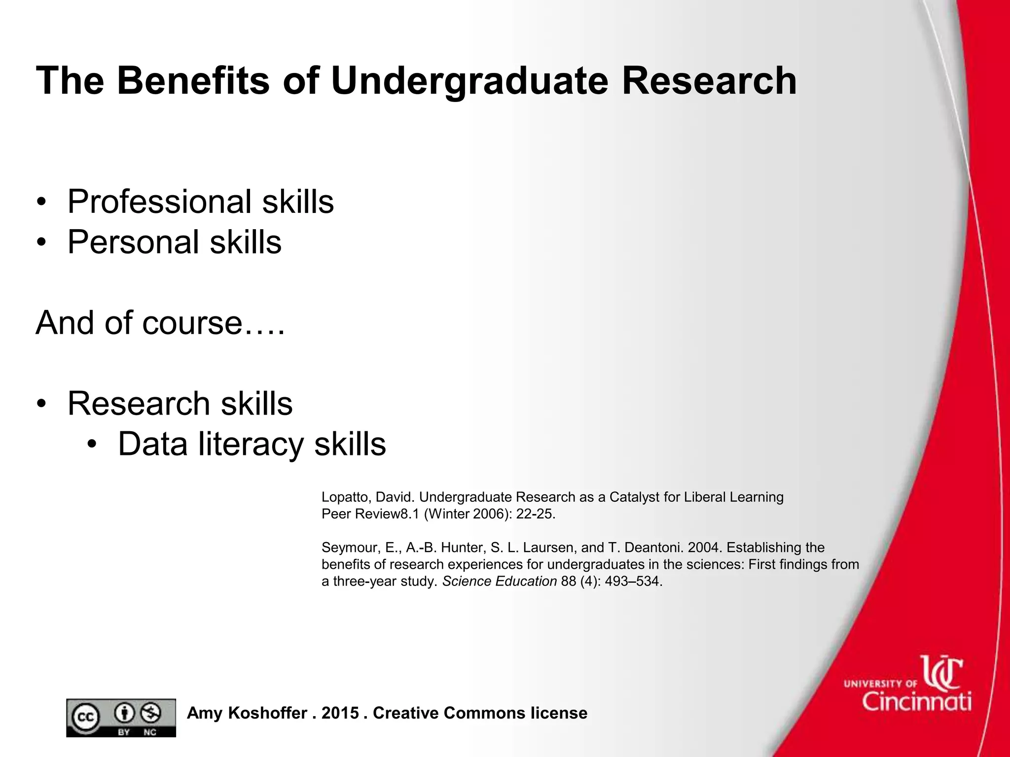 Amy Koshoffer . 2015 . Creative Commons license
The Benefits of Undergraduate Research
• Professional skills
• Personal skills
And of course….
• Research skills
• Data literacy skills
Lopatto, David. Undergraduate Research as a Catalyst for Liberal Learning
Peer Review8.1 (Winter 2006): 22-25.
Seymour, E., A.-B. Hunter, S. L. Laursen, and T. Deantoni. 2004. Establishing the
benefits of research experiences for undergraduates in the sciences: First findings from
a three-year study. Science Education 88 (4): 493–534.
 