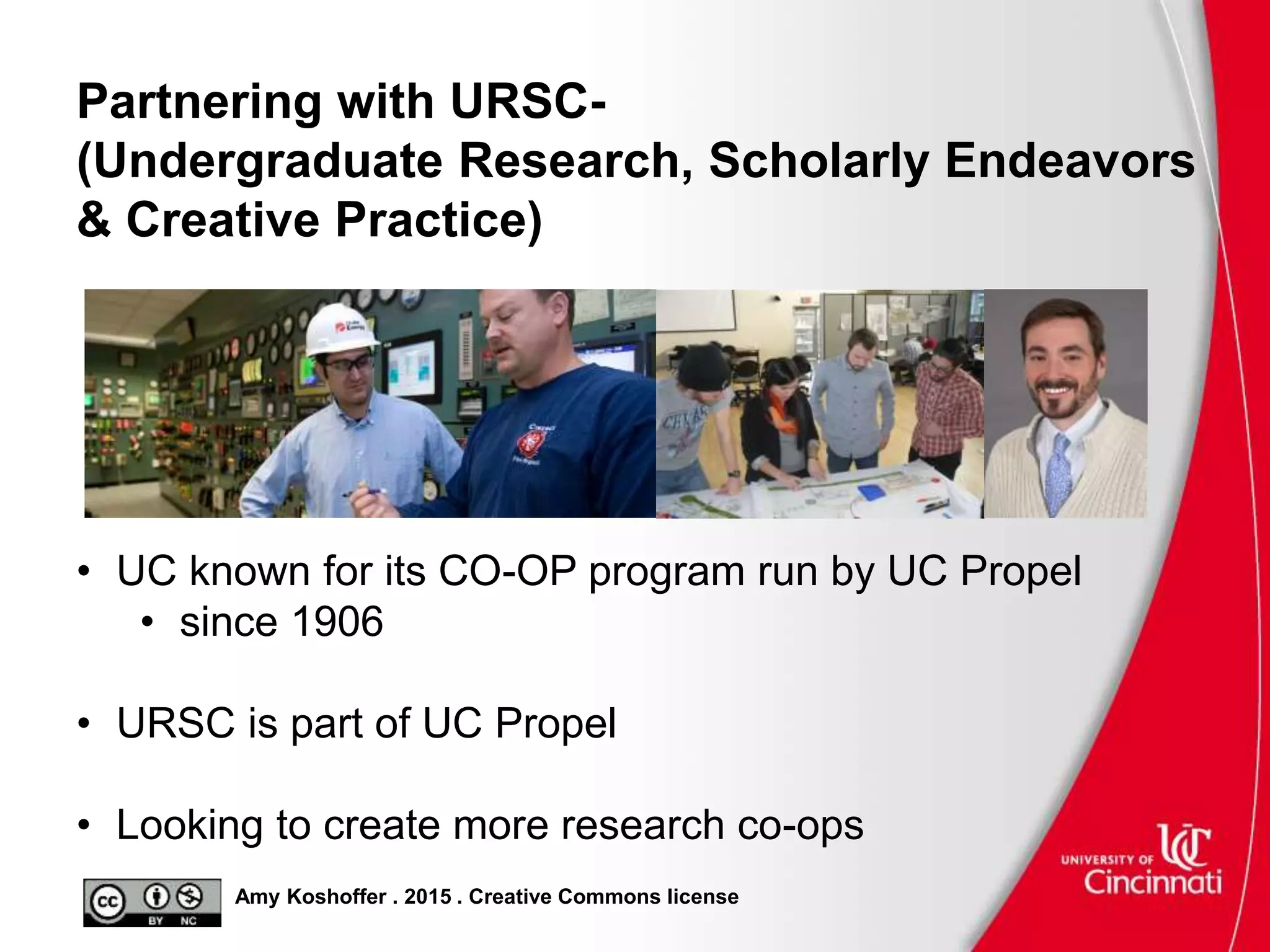 Amy Koshoffer . 2015 . Creative Commons license
Partnering with URSC-
(Undergraduate Research, Scholarly Endeavors
& Creative Practice)
• UC known for its CO-OP program run by UC Propel
• since 1906
• URSC is part of UC Propel
• Looking to create more research co-ops
 
